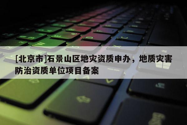[北京市]石景山區地災資質申辦，地質災害防治資質單位項目備案