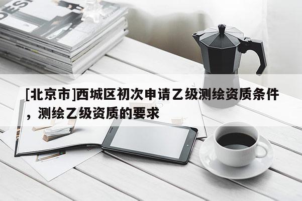 [北京市]西城區初次申請乙級測繪資質條件，測繪乙級資質的要求