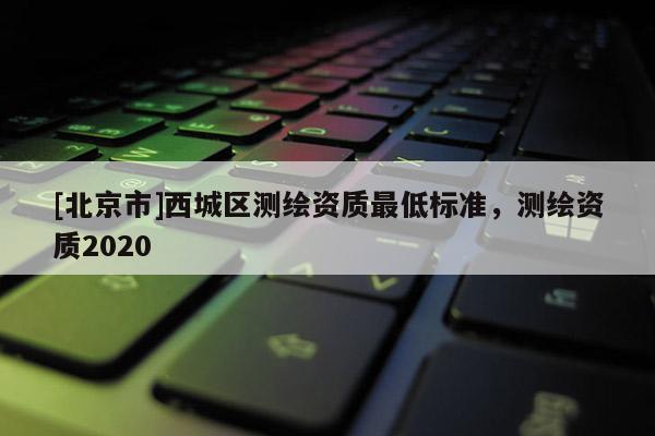[北京市]西城區測繪資質最低標準，測繪資質2020