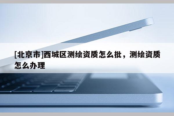 [北京市]西城區測繪資質怎么批，測繪資質怎么辦理