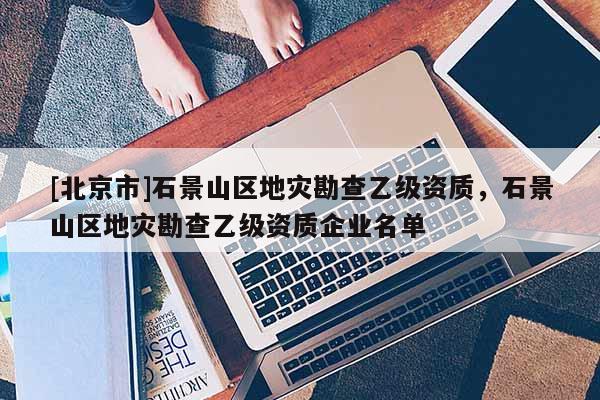 [北京市]石景山區地災勘查乙級資質，石景山區地災勘查乙級資質企業名單
