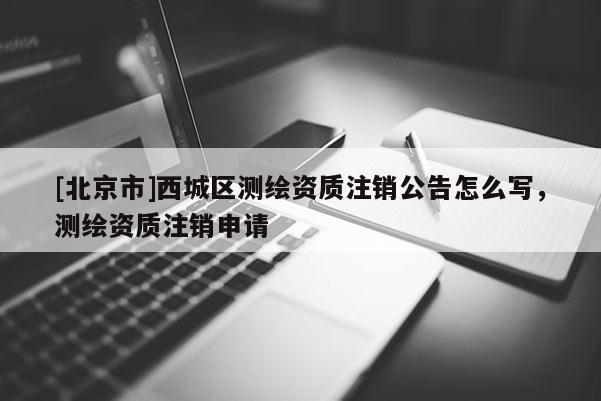 [北京市]西城區(qū)測(cè)繪資質(zhì)注銷公告怎么寫(xiě)，測(cè)繪資質(zhì)注銷申請(qǐng)