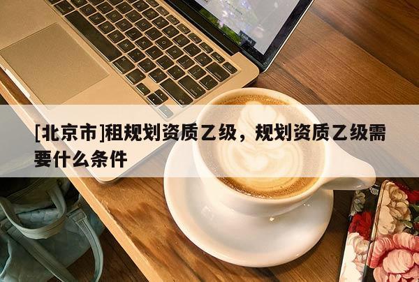 [北京市]租規(guī)劃資質(zhì)乙級(jí)，規(guī)劃資質(zhì)乙級(jí)需要什么條件