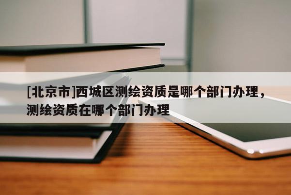 [北京市]西城區(qū)測(cè)繪資質(zhì)是哪個(gè)部門辦理，測(cè)繪資質(zhì)在哪個(gè)部門辦理