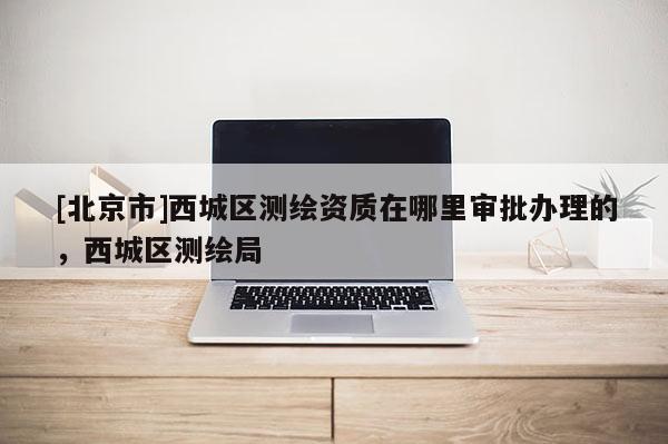 [北京市]西城區(qū)測(cè)繪資質(zhì)在哪里審批辦理的，西城區(qū)測(cè)繪局