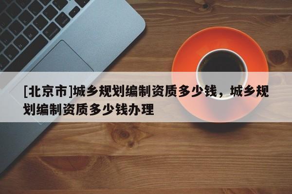 [北京市]城鄉(xiāng)規(guī)劃編制資質(zhì)多少錢，城鄉(xiāng)規(guī)劃編制資質(zhì)多少錢辦理