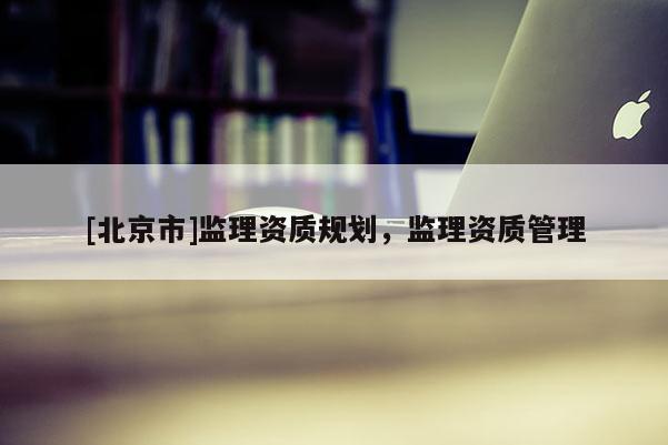 [北京市]監(jiān)理資質(zhì)規(guī)劃，監(jiān)理資質(zhì)管理