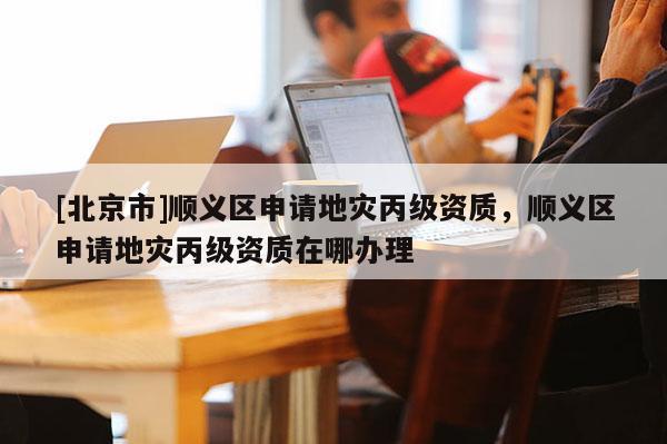 [北京市]順義區(qū)申請地災丙級資質，順義區(qū)申請地災丙級資質在哪辦理