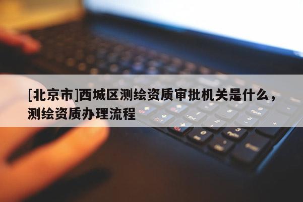 [北京市]西城區測繪資質審批機關是什么，測繪資質辦理流程
