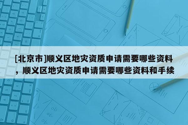 [北京市]順義區地災資質申請需要哪些資料，順義區地災資質申請需要哪些資料和手續