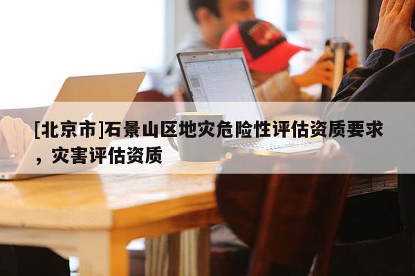 [北京市]石景山區地災危險性評估資質要求，災害評估資質
