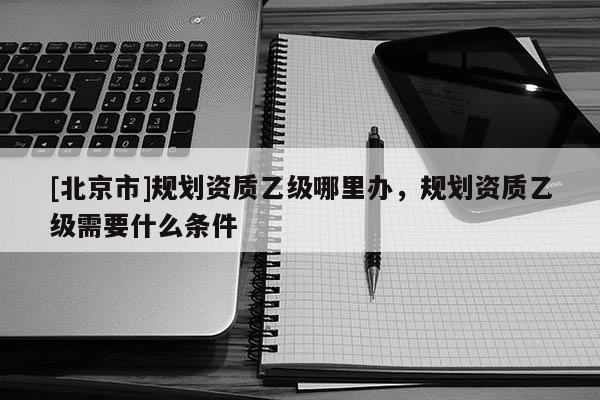 [北京市]規劃資質乙級哪里辦，規劃資質乙級需要什么條件