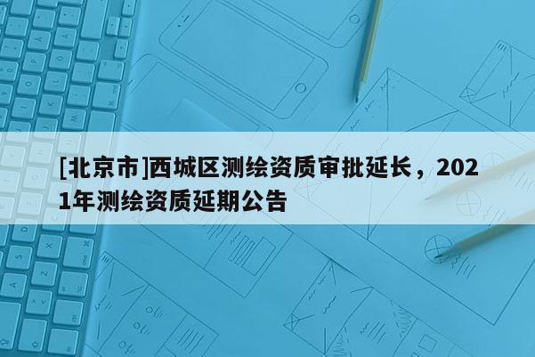 [北京市]西城區測繪資質審批延長，2021年測繪資質延期公告