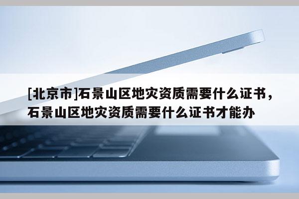 [北京市]石景山區地災資質需要什么證書，石景山區地災資質需要什么證書才能辦
