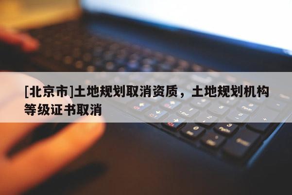 [北京市]土地規劃取消資質，土地規劃機構等級證書取消