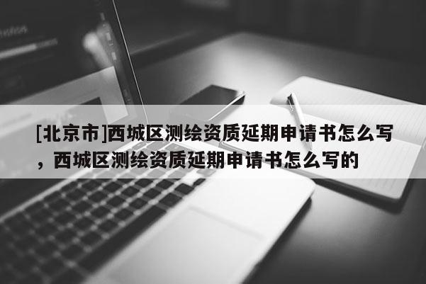 [北京市]西城區測繪資質延期申請書怎么寫，西城區測繪資質延期申請書怎么寫的