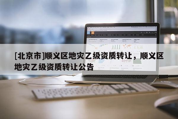 [北京市]順義區(qū)地災(zāi)乙級(jí)資質(zhì)轉(zhuǎn)讓，順義區(qū)地災(zāi)乙級(jí)資質(zhì)轉(zhuǎn)讓公告