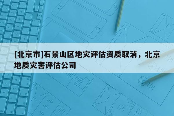 [北京市]石景山區(qū)地災(zāi)評(píng)估資質(zhì)取消，北京地質(zhì)災(zāi)害評(píng)估公司