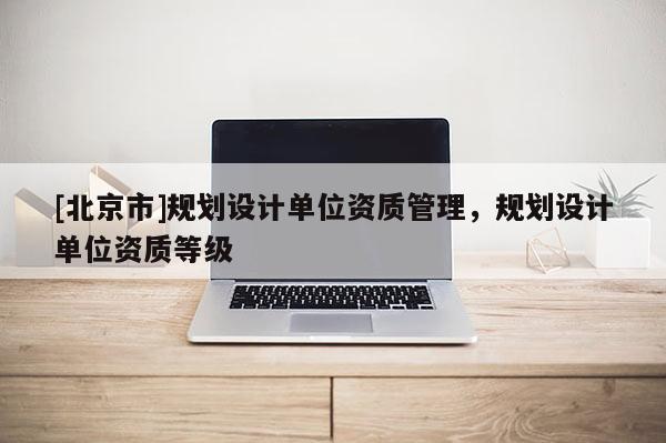 [北京市]規(guī)劃設(shè)計(jì)單位資質(zhì)管理，規(guī)劃設(shè)計(jì)單位資質(zhì)等級(jí)