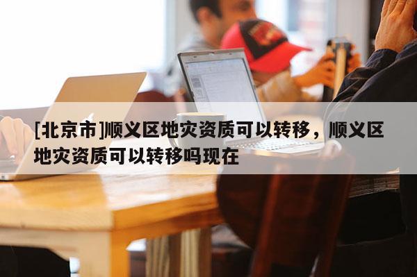 [北京市]順義區地災資質可以轉移，順義區地災資質可以轉移嗎現在
