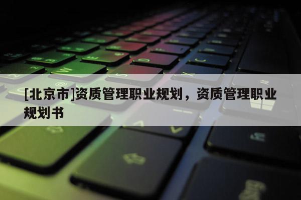 [北京市]資質(zhì)管理職業(yè)規(guī)劃，資質(zhì)管理職業(yè)規(guī)劃書