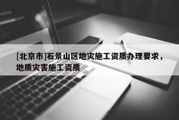 [北京市]石景山區地災施工資質辦理要求，地質災害施工資質