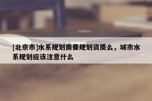 [北京市]水系規(guī)劃需要規(guī)劃資質么，城市水系規(guī)劃應該注意什么