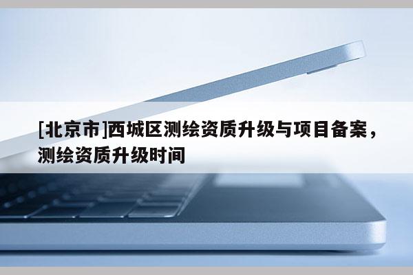 [北京市]西城區測繪資質升級與項目備案，測繪資質升級時間