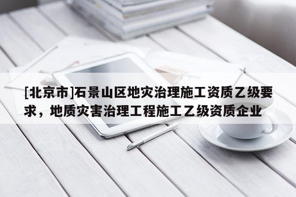 [北京市]石景山區地災治理施工資質乙級要求，地質災害治理工程施工乙級資質企業