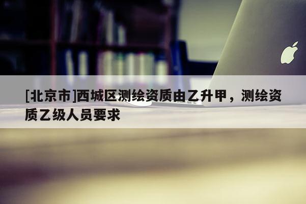 [北京市]西城區測繪資質由乙升甲，測繪資質乙級人員要求