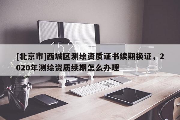 [北京市]西城區(qū)測繪資質(zhì)證書續(xù)期換證，2020年測繪資質(zhì)續(xù)期怎么辦理