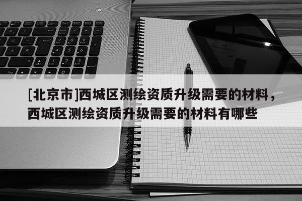 [北京市]西城區(qū)測繪資質升級需要的材料，西城區(qū)測繪資質升級需要的材料有哪些