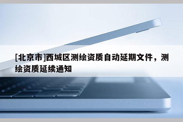 [北京市]西城區測繪資質自動延期文件，測繪資質延續通知