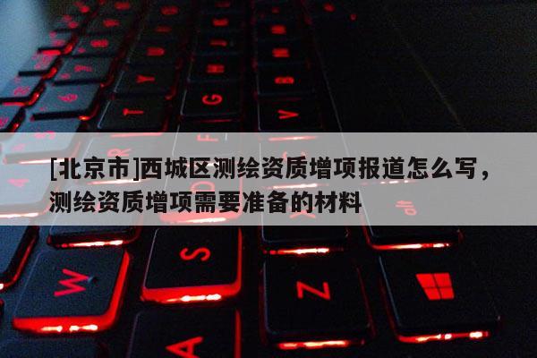 [北京市]西城區測繪資質增項報道怎么寫，測繪資質增項需要準備的材料
