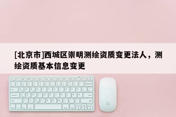 [北京市]西城區(qū)崇明測繪資質(zhì)變更法人，測繪資質(zhì)基本信息變更