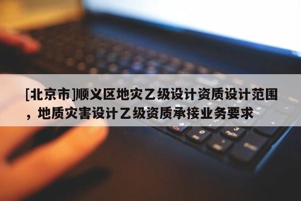 [北京市]順義區地災乙級設計資質設計范圍，地質災害設計乙級資質承接業務要求