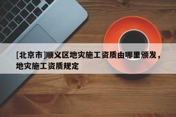 [北京市]順義區地災施工資質由哪里頒發，地災施工資質規定