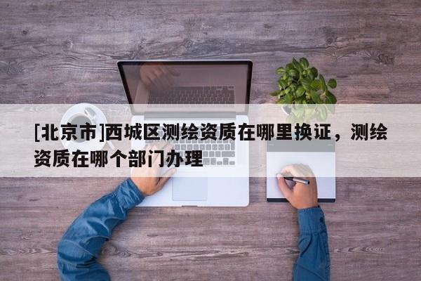 [北京市]西城區測繪資質在哪里換證，測繪資質在哪個部門辦理