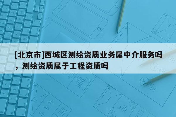 [北京市]西城區(qū)測(cè)繪資質(zhì)業(yè)務(wù)屬中介服務(wù)嗎，測(cè)繪資質(zhì)屬于工程資質(zhì)嗎