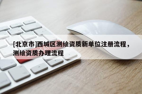[北京市]西城區測繪資質新單位注冊流程，測繪資質辦理流程