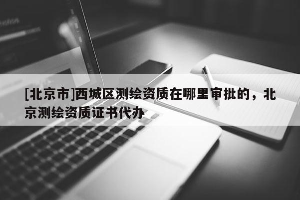 [北京市]西城區測繪資質在哪里審批的，北京測繪資質證書代辦