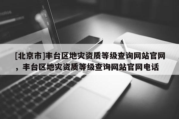 [北京市]豐臺區地災資質等級查詢網站官網，豐臺區地災資質等級查詢網站官網電話