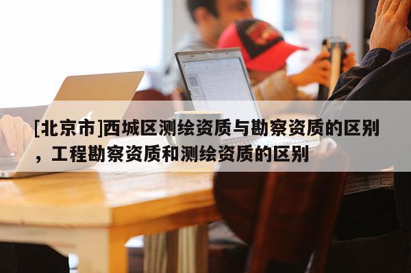 [北京市]西城區測繪資質與勘察資質的區別，工程勘察資質和測繪資質的區別