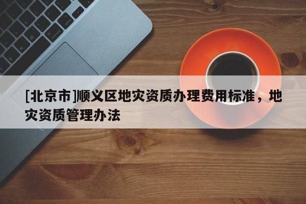 [北京市]順義區地災資質辦理費用標準，地災資質管理辦法