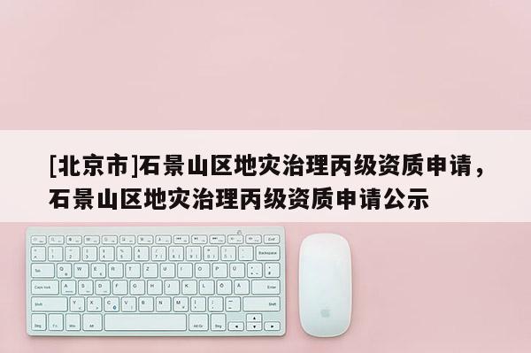 [北京市]石景山區地災治理丙級資質申請，石景山區地災治理丙級資質申請公示