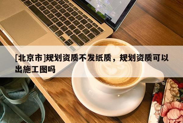 [北京市]規(guī)劃資質不發(fā)紙質，規(guī)劃資質可以出施工圖嗎