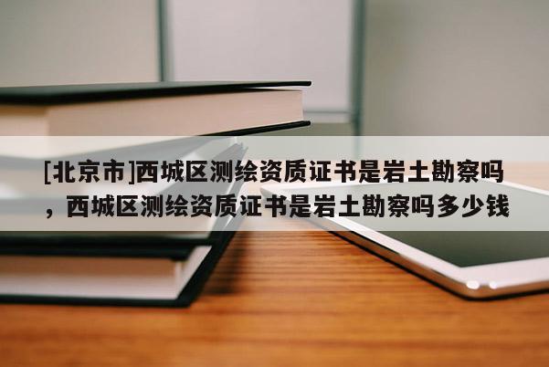 [北京市]西城區測繪資質證書是巖土勘察嗎，西城區測繪資質證書是巖土勘察嗎多少錢