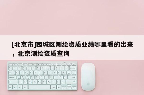 [北京市]西城區測繪資質業績哪里看的出來，北京測繪資質查詢