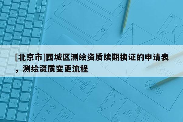 [北京市]西城區測繪資質續期換證的申請表，測繪資質變更流程