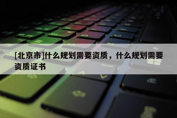 [北京市]什么規劃需要資質，什么規劃需要資質證書